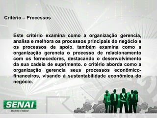 Critério – Processos Este critério examina como a organização gerencia, analisa e melhora os processos principais do negócio e os processos de apoio. também examina como a organização gerencia o processo de relacionamento com os fornecedores, destacando o desenvolvimento da sua cadeia de suprimento. o critério aborda como a organização gerencia seus processos econômico-financeiros, visando à sustentabilidade econômica do negócio. 