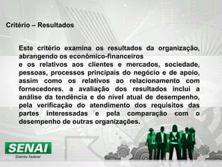 Critério – Resultados Este critério examina os resultados da organização, abrangendo os econômico-financeiros e os relativos aos clientes e mercados, sociedade, pessoas, processos principais do negócio e de apoio, assim como os relativos ao relacionamento com fornecedores. a avaliação dos resultados inclui a análise da tendência e do nível atual de desempenho, pela verificação do atendimento dos requisitos das partes interessadas e pela comparação com o desempenho de outras organizações. 