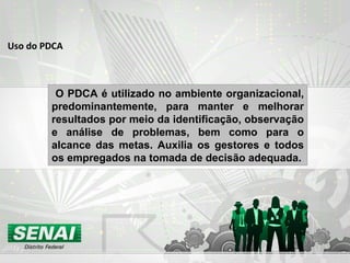 Uso do PDCA O PDCA é utilizado no ambiente organizacional, predominantemente, para manter e melhorar resultados por meio da identificação, observação e análise de problemas, bem como para o alcance das metas. Auxilia os gestores e todos os empregados na tomada de decisão adequada. 