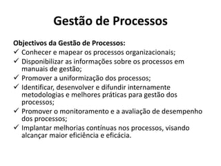 Gestão de Processos
Objectivos da Gestão de Processos:
 Conhecer e mapear os processos organizacionais;
 Disponibilizar as informações sobre os processos em
manuais de gestão;
 Promover a uniformização dos processos;
 Identificar, desenvolver e difundir internamente
metodologias e melhores práticas para gestão dos
processos;
 Promover o monitoramento e a avaliação de desempenho
dos processos;
 Implantar melhorias contínuas nos processos, visando
alcançar maior eficiência e eficácia.
 