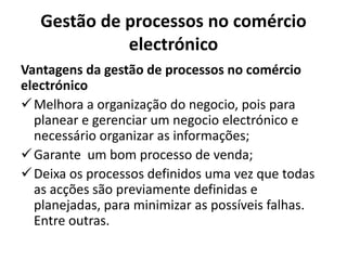 Gestão de processos no comércio
electrónico
Vantagens da gestão de processos no comércio
electrónico
Melhora a organização do negocio, pois para
planear e gerenciar um negocio electrónico e
necessário organizar as informações;
Garante um bom processo de venda;
Deixa os processos definidos uma vez que todas
as acções são previamente definidas e
planejadas, para minimizar as possíveis falhas.
Entre outras.
 