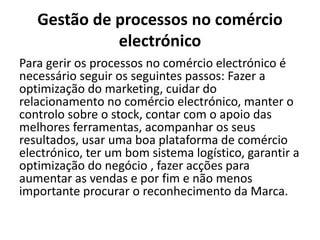 Gestão de processos no comércio
electrónico
Para gerir os processos no comércio electrónico é
necessário seguir os seguintes passos: Fazer a
optimização do marketing, cuidar do
relacionamento no comércio electrónico, manter o
controlo sobre o stock, contar com o apoio das
melhores ferramentas, acompanhar os seus
resultados, usar uma boa plataforma de comércio
electrónico, ter um bom sistema logístico, garantir a
optimização do negócio , fazer acções para
aumentar as vendas e por fim e não menos
importante procurar o reconhecimento da Marca.
 