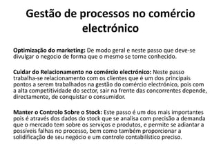 Gestão de processos no comércio
electrónico
Optimização do marketing: De modo geral e neste passo que deve-se
divulgar o negocio de forma que o mesmo se torne conhecido.
Cuidar do Relacionamento no comércio electrónico: Neste passo
trabalha-se relacionamento com os clientes que é um dos principais
pontos a serem trabalhados na gestão do comércio electrónico, pois com
a alta competitividade do sector, sair na frente das concorrentes depende,
directamente, de conquistar o consumidor.
Manter o Controlo Sobre o Stock: Este passo é um dos mais importantes
pois é através dos dados do stock que se analisa com precisão a demanda
que o mercado tem sobre os serviços e produtos, e permite se adiantar a
possíveis falhas no processo, bem como também proporcionar a
solidificação de seu negócio e um controle contabilístico preciso.
 