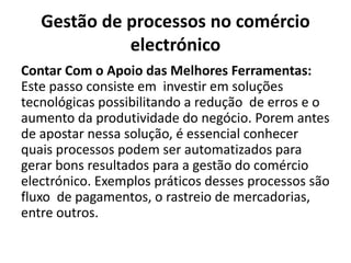 Gestão de processos no comércio
electrónico
Contar Com o Apoio das Melhores Ferramentas:
Este passo consiste em investir em soluções
tecnológicas possibilitando a redução de erros e o
aumento da produtividade do negócio. Porem antes
de apostar nessa solução, é essencial conhecer
quais processos podem ser automatizados para
gerar bons resultados para a gestão do comércio
electrónico. Exemplos práticos desses processos são
fluxo de pagamentos, o rastreio de mercadorias,
entre outros.
 