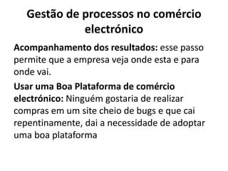 Gestão de processos no comércio
electrónico
Acompanhamento dos resultados: esse passo
permite que a empresa veja onde esta e para
onde vai.
Usar uma Boa Plataforma de comércio
electrónico: Ninguém gostaria de realizar
compras em um site cheio de bugs e que cai
repentinamente, dai a necessidade de adoptar
uma boa plataforma
 