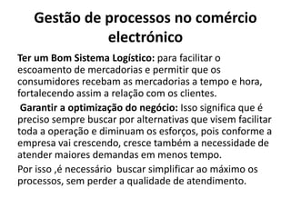 Gestão de processos no comércio
electrónico
Ter um Bom Sistema Logístico: para facilitar o
escoamento de mercadorias e permitir que os
consumidores recebam as mercadorias a tempo e hora,
fortalecendo assim a relação com os clientes.
Garantir a optimização do negócio: Isso significa que é
preciso sempre buscar por alternativas que visem facilitar
toda a operação e diminuam os esforços, pois conforme a
empresa vai crescendo, cresce também a necessidade de
atender maiores demandas em menos tempo.
Por isso ,é necessário buscar simplificar ao máximo os
processos, sem perder a qualidade de atendimento.
 