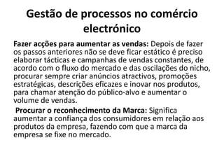 Gestão de processos no comércio
electrónico
Fazer acções para aumentar as vendas: Depois de fazer
os passos anteriores não se deve ficar estático é preciso
elaborar tácticas e campanhas de vendas constantes, de
acordo com o fluxo do mercado e das oscilações do nicho,
procurar sempre criar anúncios atractivos, promoções
estratégicas, descrições eficazes e inovar nos produtos,
para chamar atenção do público-alvo e aumentar o
volume de vendas.
Procurar o reconhecimento da Marca: Significa
aumentar a confiança dos consumidores em relação aos
produtos da empresa, fazendo com que a marca da
empresa se fixe no mercado.
 