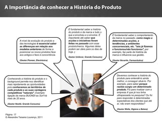 É fundamental saber a história
                                                  do produto e da marca e tudo o
                                                  que a envolveu e a envolve. É      É fundamental saber o comportamento
                                                  importante até saber que           da marca no passado, como reagiu a
             A nível da evolução do produto e     acções e iniciativas foram         determinadas acções, a
             das tecnologias é essencial saber    feitas no passado com esse         tendências, a ambientes
             as diferenças em relação aos         produto/marca. Algumas delas       concorrenciais, etc. "isto já fizemos
             modelos anteriores de forma a        podem ser úteis para os dias de    e funcionou/não funcionou", por
             posicionar os novos produtos face    hoje. (                            exemplo, faz parte da história da
             aos antigos e face à concorrência.                                      marca e influencia sua gestão.
                                                  Gestor Unilever, Grande Consumo)
             (Gestor Pioneer, Electrónica)                                           (Gestor Novartis, Farmacêutica)




                                                                                         Devemos conhecer a história do
 Conhecendo a história do produto e o                                                    produto para entendê-lo ainda
 background permite-nos identificar                                                      melhor, e conseguir situá-lo. Por
 mais rapidamente as oportunidades                                                       exemplo, para saber porque
 pois conhecemos os territórios de                                                       razôes surgiu um determinado
 cada produto e as suas vantagens                                                        produto. Foi para rivalizar com a
 competitivas "naturais". Exemplo:                                                       empresa X que já nos tinha
 ligação da marca BUONDI ao Surf há                                                      ultrapassada na pesquisa? Ou foi
 mais de 20 anos.                                                                        para responder à determinadas
                                                                                         expectativas dos clientes que até
 (Gestor Nestlé, Grande Consumo)                                                         aí, não eram respondidas?

                                                                                         (Gestor Wella, Higiene e Beleza)

Página 17
© Alexandre Teixeira Lourenço, 2011
 