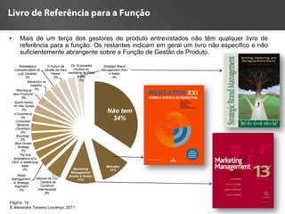 •        Mais de um terço dos gestores de produto entrevistados não têm qualquer livro de
         referência para a função. Os restantes indicam em geral um livro não especifico e não
         suficientemente abrangente sobre a Função de Gestão de Produto.

        Estratégia e       O Futuro da  Os 10 pecados         Strategic Brand
     Competividade de Gestão de Gary      mortais do         Management, Kevi
       Luis Cardoso          Hamel     marketing de Philip        n Keller
            3%                 3%            Kotler                 3%
                                              3%
              Mavericks no
                trabalho.
     "Winning at 3%
     New Products"
            3%
      Quem mexeu
     no meu Queijo
            3%
     e-Commerce
                                                                Não tem
           3%
       Consumer
                                                                 34%
        Behavior
       (Solomon)
           3%
        Buyology
           3%
      Blue Ocean
         Strategy
            3%
          The five
     temptations of a
    CEO: A leadership
            fable                                               Mercator
             3%                           Marketing              11%
                                         Management
       Retail                           (Kotler e Keller)
    Management:     Manual da CCI             11%
     A Strategic     - Câmara de
     Approach          Comércio
        3%           Internacional
                          6%


Página 18
© Alexandre Teixeira Lourenço, 2011
 