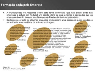 •     A multiplicidade de respostas sobre este tema demonstra que não existe ainda nas
      empresas a actuar em Portugal um padrão claro de qual a forma e conteúdos que as
      empresas deverão fornecer aos Gestores de Produto (actuais ou potenciais).
•     Destaque-se o facto de algumas situações privilegiarem uma passagem pelas vendas, e
      ser evidente a necessidade de auto-aprendizagem.                     “Tenho auto-
                                                                                                                         formação, diversos meios
           “O percurso normal é começar na                                                                               para realizar (serviço de e-
           área de vendas como comercial e        “Acabei por lançar-me no mundo do trabalho como comercial, e           learning), formação
           ao longo do tempo e conforme           penso que foi aí que tudo começou. Diria que foi sobretudo aí que      presencial (cursos de
           vai adquirindo mais                    comecei a desenvolver as minhas competências para a função de          formação) e troca de
           conhecimentos sobre a empresa          gestão de produto, porque ao fim ao cabo, foi aí que comecei a         experiências entre
           e os produtos passar a ser             relacionar-me com clientes e com os produtos. Tinha que                profissionais.”
           responsável por um tipo de             conhecer os produtos que vendia, compreender as suas                   Gestor de Produto Caixa
           produto.”                              vantagens e desvantagens. Transmitir esta mesma sabedoria aos          Geral de Depósitos
           Gestor de Produto Linde                meus clientes, para levá-los a optar pelo que vendia, etc...
                                                  Basicamente, pode se dizer que foi assim que comecei a
                                                  desenvolver as minhas capacidades. E claro que os
                                                  conhecimentos que tinha adquirido nos meus estudos                    “Não existe uma formação
    Plano de estágio inicial.                     contribuíram, mas o saber fazer que tenho actualmente deve-se         especifica para o
    Formação contínua.                            sobretudo à uma aprendizagem feita aos poucos e poucos no             desempenho da função
    Workshops internacionais                      mundo do trabalho.”                                                   dentro da empresa”
    específicos de cada marca.                    Gestor de Produto Wella                                               Gestor de Produto Zimmer
    Gestor de Produto
    Beiesdorf
                                                                       Cabe-nos a nós, no Plano anual
                                 Pouco apoio a nível de                de formação, orientar os
                                 formação, mas penso que a             nossos pedidos de formação                A Empresa dá formação em
                                 companhia está a fazer um             para cursos que têm como                  modelos direccionados, como
                                 esforço para alterar essa             objectivo a melhoria dos nossos           Gestão de Marcas, Gestão do
                                 situação.                             skills.                                   Tempo, Liderança, Técnicas de
                                 Gestor Jaba Recordati                 Gestor de Produto Unilever                Vendas.
                                                                                                                 Gestor de Produto Sogenave
Página 20
© Alexandre Teixeira Lourenço, 2011
 