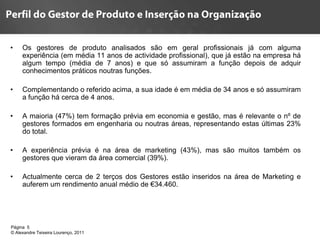 •    Os gestores de produto analisados são em geral profissionais já com alguma
     experiência (em média 11 anos de actividade profissional), que já estão na empresa há
     algum tempo (média de 7 anos) e que só assumiram a função depois de adquir
     conhecimentos práticos noutras funções.

•    Complementando o referido acima, a sua idade é em média de 34 anos e só assumiram
     a função há cerca de 4 anos.

•    A maioria (47%) tem formação prévia em economia e gestão, mas é relevante o nº de
     gestores formados em engenharia ou noutras áreas, representando estas últimas 23%
     do total.

•    A experiência prévia é na área de marketing (43%), mas são muitos também os
     gestores que vieram da área comercial (39%).

•    Actualmente cerca de 2 terços dos Gestores estão inseridos na área de Marketing e
     auferem um rendimento anual médio de €34.460.




Página 5                                      5
© Alexandre Teixeira Lourenço, 2011
 