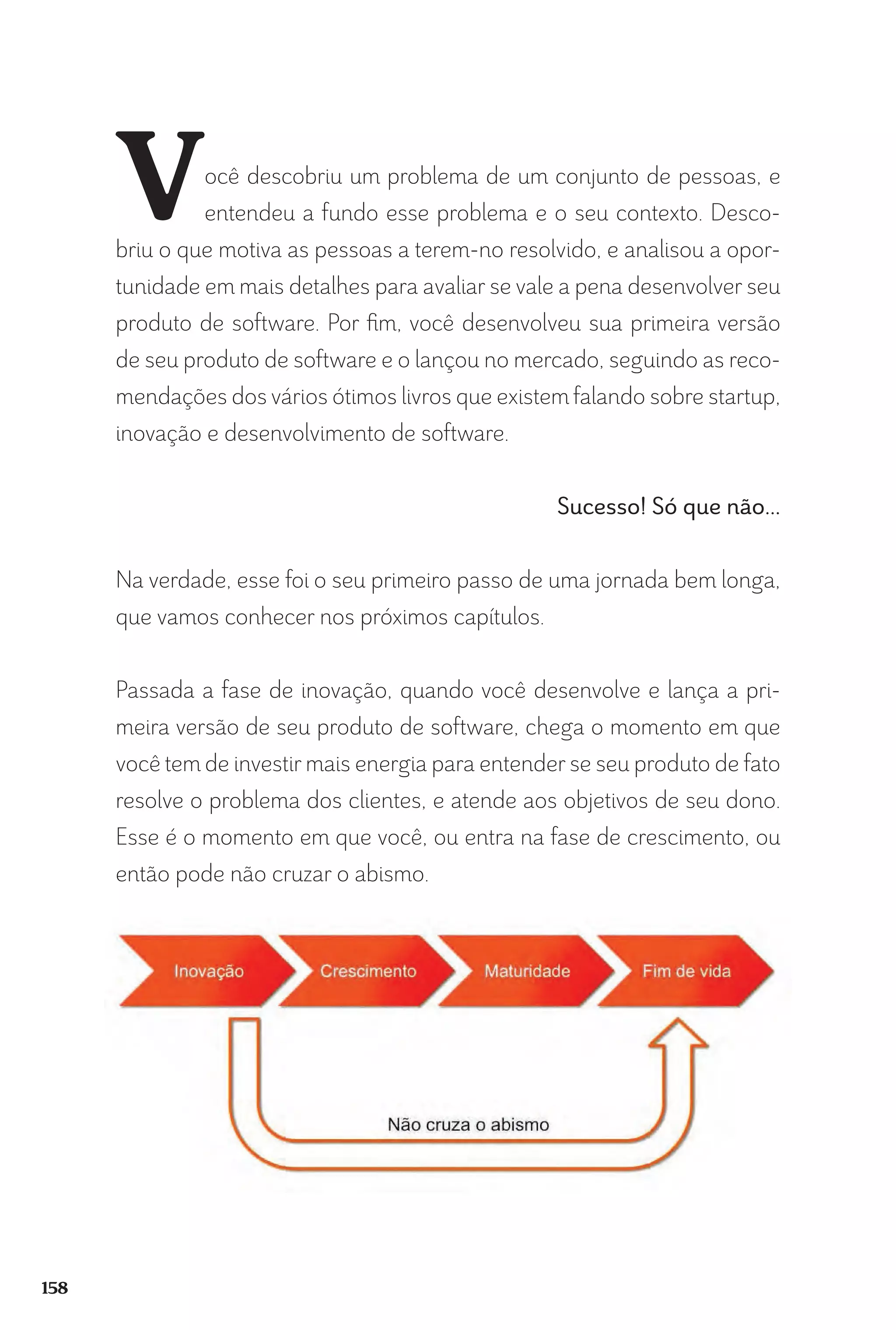 158
Você descobriu um problema de um conjunto de pessoas, e
entendeu a fundo esse problema e o seu contexto. Desco-
briu o que motiva as pessoas a terem-no resolvido, e analisou a opor-
tunidade em mais detalhes para avaliar se vale a pena desenvolver seu
produto de software. Por fim, você desenvolveu sua primeira versão
de seu produto de software e o lançou no mercado, seguindo as reco-
mendações dos vários ótimos livros que existemfalando sobre startup,
inovação e desenvolvimento de software.
Sucesso! Só que não...
Na verdade, esse foi o seu primeiro passo de uma jornada bem longa,
que vamos conhecer nos próximos capítulos.
Passada a fase de inovação, quando você desenvolve e lança a pri-
meira versão de seu produto de software, chega o momento em que
você tem de investir mais energia para entender se seu produto de fato
resolve o problema dos clientes, e atende aos objetivos de seu dono.
Esse é o momento em que você, ou entra na fase de crescimento, ou
então pode não cruzar o abismo.
 