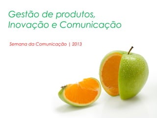 Gestão de produtos,
Inovação e Comunicação
Semana da Comunicação | 2013
 