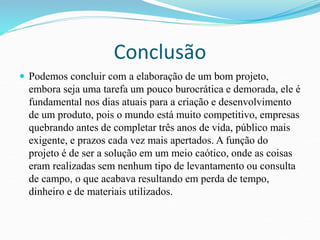 Conclusão 
 Podemos concluir com a elaboração de um bom projeto, 
embora seja uma tarefa um pouco burocrática e demorada, ele é 
fundamental nos dias atuais para a criação e desenvolvimento 
de um produto, pois o mundo está muito competitivo, empresas 
quebrando antes de completar três anos de vida, público mais 
exigente, e prazos cada vez mais apertados. A função do 
projeto é de ser a solução em um meio caótico, onde as coisas 
eram realizadas sem nenhum tipo de levantamento ou consulta 
de campo, o que acabava resultando em perda de tempo, 
dinheiro e de materiais utilizados. 
 