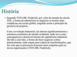 História 
 Segundo TAYLOR, Frederick, por volta da metade do século 
XIX, a forma de administrar os negócios se tornou mais 
complexas em escala global, surgindo assim o princípio da 
gerencia de projetos. 
Com a revolução Industrial, ela alterou significantemente a 
estrutura econômica do mundo ocidental, onde teve como 
consequência o desenvolvimento do capitalismo industrial. 
Devido a este fato, a forma de fazer negócios sofreu 
drasticamente, onde surgiu uma cadeia de transformações, que 
fez com que os processos ficassem mais exigentes para as 
novas organizações (TAYLOR, Frederick). 
 