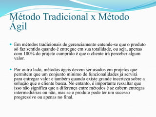 Método Tradicional x Método 
Ágil 
 Em métodos tradicionais de gerenciamento entende-se que o produto 
só faz sentido quando é entregue em sua totalidade, ou seja, apenas 
com 100% do projeto cumprido é que o cliente irá perceber algum 
valor. 
 Por outro lado, métodos ágeis devem ser usados em projetos que 
permitem que um conjunto mínimo de funcionalidades já servirá 
para entregar valor e também quando existe grande incerteza sobre a 
solução que o cliente busca. No entanto, é importante ressaltar que 
isso não significa que a diferença entre métodos é se cabem entregas 
intermediárias ou não, mas se o produto pode ter um sucesso 
progressivo ou apenas no final. 
 
