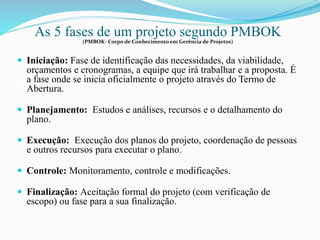 As 5 fases de um projeto segundo PMBOK 
(PMBOK- Corpo de Conhecimento em Gerência de Projetos) 
 Iniciação: Fase de identificação das necessidades, da viabilidade, 
orçamentos e cronogramas, a equipe que irá trabalhar e a proposta. É 
a fase onde se inicia oficialmente o projeto através do Termo de 
Abertura. 
 Planejamento: Estudos e análises, recursos e o detalhamento do 
plano. 
 Execução: Execução dos planos do projeto, coordenação de pessoas 
e outros recursos para executar o plano. 
 Controle: Monitoramento, controle e modificações. 
 Finalização: Aceitação formal do projeto (com verificação de 
escopo) ou fase para a sua finalização. 
 