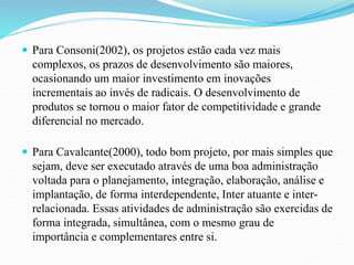  Para Consoni(2002), os projetos estão cada vez mais 
complexos, os prazos de desenvolvimento são maiores, 
ocasionando um maior investimento em inovações 
incrementais ao invés de radicais. O desenvolvimento de 
produtos se tornou o maior fator de competitividade e grande 
diferencial no mercado. 
 Para Cavalcante(2000), todo bom projeto, por mais simples que 
sejam, deve ser executado através de uma boa administração 
voltada para o planejamento, integração, elaboração, análise e 
implantação, de forma interdependente, Inter atuante e inter-relacionada. 
Essas atividades de administração são exercidas de 
forma integrada, simultânea, com o mesmo grau de 
importância e complementares entre si. 
 