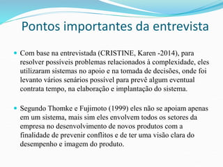 Pontos importantes da entrevista 
 Com base na entrevistada (CRISTINE, Karen -2014), para 
resolver possíveis problemas relacionados à complexidade, eles 
utilizaram sistemas no apoio e na tomada de decisões, onde foi 
levanto vários senários possível para prevê algum eventual 
contrata tempo, na elaboração e implantação do sistema. 
 Segundo Thomke e Fujimoto (1999) eles não se apoiam apenas 
em um sistema, mais sim eles envolvem todos os setores da 
empresa no desenvolvimento de novos produtos com a 
finalidade de prevenir conflitos e de ter uma visão clara do 
desempenho e imagem do produto. 
 