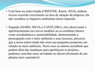  Com base na entrevistada (CRISTINE, Karen -2014), embora 
tivesse ocorrido crescimento na área de atuação da empresa, ela 
não ressaltou os impactos ambientais desta expansão. 
 Segundo (HARO, SILVA e CATEN,2001), eles observaram o 
aperfeiçoamento nos novos modelos ao se combinar fatores 
como aerodinâmica e sustentabilidade, demonstrando a 
preocupação com o meio ambiente e seus recursos, processo 
que a nossa entrevistada não citou nas perguntas propostas em 
relação ao meio ambiente. Neste caso os autores acreditam que 
podem além das mudanças para aperfeiçoar os projetos, 
podemos conciliar estas atividades no desenvolvimento de um 
planeta mais sustentável. 
 