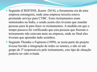  Segundo (CRISTINE, Karen -2014), a ferramenta era de uma 
empresa estrangeira, onde uma empresa terceira estava 
prestando serviço para CTBC. Estes treinamentos eram 
ministrados na Índia, e sendo assim eles tiveram que mandar 
pessoas para lá para fazer os treinamentos. A medida em que o 
tempo passava foi verificando que esta pessoas que fizeram o 
treinamento não estavam mais na empresa, onde no final eles 
tiveram que aprender tudo sozinhos. 
 Segundo Thomke e Fujimoto (1999), se nesta parte do projeto 
tivesse havido a integração de todos os setores, e não só um 
grupo de 3ª responsáveis pelo treinamento, este tipo de situação 
poderia ter sido evitada. 
 