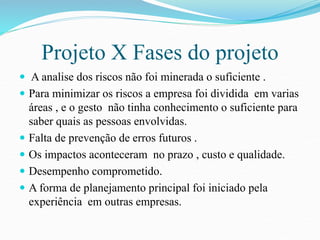 Projeto X Fases do projeto 
 A analise dos riscos não foi minerada o suficiente . 
 Para minimizar os riscos a empresa foi dividida em varias 
áreas , e o gesto não tinha conhecimento o suficiente para 
saber quais as pessoas envolvidas. 
 Falta de prevenção de erros futuros . 
 Os impactos aconteceram no prazo , custo e qualidade. 
 Desempenho comprometido. 
 A forma de planejamento principal foi iniciado pela 
experiência em outras empresas. 
 