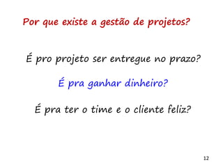 12
Por que existe a gestão de projetos?
É pro projeto ser entregue no prazo?
É pra ganhar dinheiro?
É pra ter o time e o cliente feliz?
 