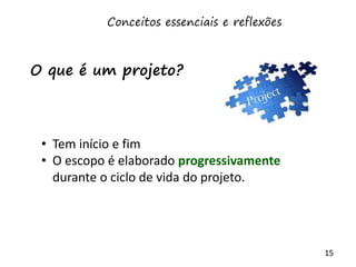 15
• Tem início e fim
• O escopo é elaborado progressivamente
durante o ciclo de vida do projeto.
O que é um projeto?
Conceitos essenciais e reflexões
 