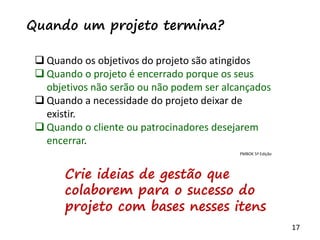 17
 Quando os objetivos do projeto são atingidos
 Quando o projeto é encerrado porque os seus
objetivos não serão ou não podem ser alcançados
 Quando a necessidade do projeto deixar de
existir.
 Quando o cliente ou patrocinadores desejarem
encerrar.
Quando um projeto termina?
Crie ideias de gestão que
colaborem para o sucesso do
projeto com bases nesses itens
PMBOK 5ª Edição
 