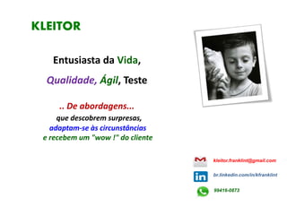 KLEITOR
Entusiasta da Vida,
Qualidade, Ágil, Teste
.. De abordagens...
que descobrem surpresas,
adaptam-se às circunstâncias
e recebem um "wow !" do cliente
kleitor.franklint@gmail.com
br.linkedin.com/in/kfranklint
99416-0873
 
