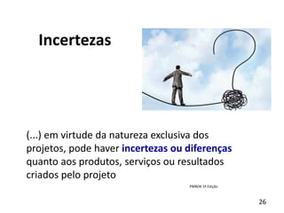 26
Incertezas
(...) em virtude da natureza exclusiva dos
projetos, pode haver incertezas ou diferenças
quanto aos produtos, serviços ou resultados
criados pelo projeto
PMBOK 5ª Edição
 