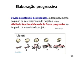28
Elaboração progressiva
Devido ao potencial de mudanças, o desenvolvimento
do plano de gerenciamento do projeto é uma
atividade iterativa elaborada de forma progressiva ao
longo do ciclo de vida do projeto. PMBOK 5ª Edição
 