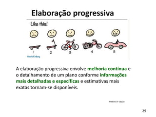 29
Elaboração progressiva
A elaboração progressiva envolve melhoria contínua e
o detalhamento de um plano conforme informações
mais detalhadas e específicas e estimativas mais
exatas tornam-se disponíveis.
PMBOK 5ª Edição
 