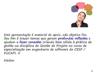 3
Esta apresentação é material de apoio, não objetivo fim.
Seu fim é trazer temas que gerem profundas reflexões e
ajudem a fazer conexões criando base sólida à prática de
gestão na disciplina de Gestão de Projeto no curso de
especialização em engenharia de software do CESF /
FUCAPI. 
Kleitor
 