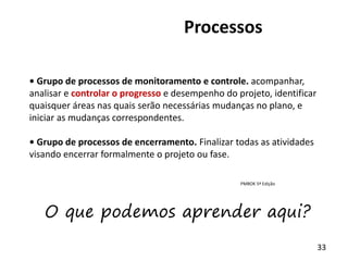 33
Processos
• Grupo de processos de monitoramento e controle. acompanhar,
analisar e controlar o progresso e desempenho do projeto, identificar
quaisquer áreas nas quais serão necessárias mudanças no plano, e
iniciar as mudanças correspondentes.
• Grupo de processos de encerramento. Finalizar todas as atividades
visando encerrar formalmente o projeto ou fase.
PMBOK 5ª Edição
O que podemos aprender aqui?
 