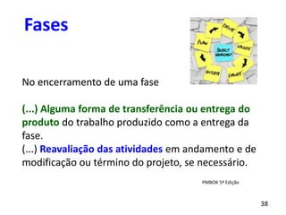38
No encerramento de uma fase
(...) Alguma forma de transferência ou entrega do
produto do trabalho produzido como a entrega da
fase.
(...) Reavaliação das atividades em andamento e de
modificação ou término do projeto, se necessário.
Fases
PMBOK 5ª Edição
 