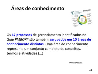 44
Áreas de conhecimento
Os 47 processos de gerenciamento identificados no
Guia PMBOK® são também agrupados em 10 áreas de
conhecimento distintas. Uma área de conhecimento
representa um conjunto completo de conceitos,
termos e atividades (...)
PMBOK 5ª Edição
 