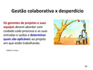 50
Gestão colaborativa x desperdício
Os gerentes de projetos e suas
equipes devem abordar com
cuidado cada processo e as suas
entradas e saídas e determinar
quais são aplicáveis ao projeto
em que estão trabalhando.
PMBOK 5ª Edição
 
