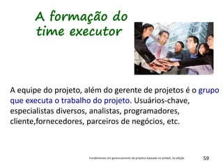 59
A formação do
time executor
A equipe do projeto, além do gerente de projetos é o grupo
que executa o trabalho do projeto. Usuários-chave,
especialistas diversos, analistas, programadores,
cliente,fornecedores, parceiros de negócios, etc.
Fundamentos em gerenciamento de projetos baseado no pmbok, 5a edição
 