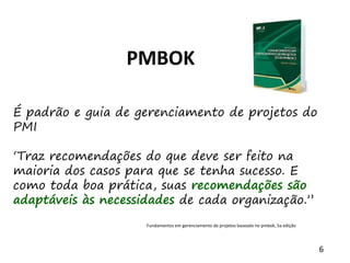 6
PMBOK
É padrão e guia de gerenciamento de projetos do
PMI
‘Traz recomendações do que deve ser feito na
maioria dos casos para que se tenha sucesso. E
como toda boa prática, suas recomendações são
adaptáveis às necessidades de cada organização.”
Fundamentos em gerenciamento de projetos baseado no pmbok, 5a edição
 