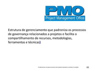 61
Estrutura de gerenciamento que padroniza os processos
de governança relacionados a projetos e facilita o
compartilhamento de recursos, metodologias,
ferramentas e técnicas)
Fundamentos em gerenciamento de projetos baseado no pmbok, 5a edição
 