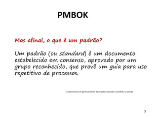 7
PMBOK
Fundamentos em gerenciamento de projetos baseado no pmbok, 5a edição
Mas afinal, o que é um padrão?
Um padrão (ou standard) é um documento
estabelecido em consenso, aprovado por um
grupo reconhecido, que provê um guia para uso
repetitivo de processos.
 