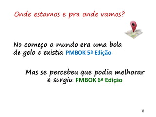 8
Onde estamos e pra onde vamos?
No começo o mundo era uma bola
de gelo e existia PMBOK 5ª Edição
Mas se percebeu que podia melhorar
e surgiu PMBOK 6ª Edição
 