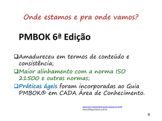 9
PMBOK 6ª Edição
Amadureceu em termos de conteúdo e
consistência;
Maior alinhamento com a norma ISO
21500 e outras normas;
Práticas ágeis foram incorporadas ao Guia
PMBOK® em CADA Área de Conhecimento.
Onde estamos e pra onde vamos?
www.pmi.org/pmbok-guide-exposure-draft
http://blog.pmtech.com.br
 