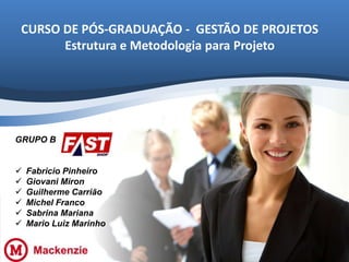 CURSO DE PÓS-GRADUAÇÃO - GESTÃO DE PROJETOS
Estrutura e Metodologia para Projeto

GRUPO B







Fabricio Pinheiro
Giovani Miron
Guilherme Carrião
Michel Franco
Sabrina Mariana
Mario Luiz Marinho

 