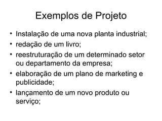 Exemplos de Projeto Instalação de uma nova planta industrial; redação de um livro; reestruturação de um determinado setor ou departamento da empresa; elaboração de um plano de marketing e publicidade; lançamento de um novo produto ou serviço; 