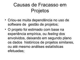 Criou-se muita dependência no uso de software de  gestão de projetos; O projeto foi estimado com base na experiência empírica, ou  feeling  dos envolvidos, deixando em segundo plano os dados  históricos de projetos similares, ou até mesmo análises estatísticas efetuadas; Causas de Fracasso em Projetos 