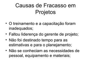 O treinamento e a capacitação foram inadequados; Faltou liderença do gerente de projeto; Não foi destinado tempo para as estimativas e para o planejamento; Não se conheciam as necessidades de pessoal, equipamento e materiais; Causas de Fracasso em Projetos 