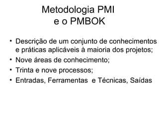 Metodologia PMI  e o PMBOK Descrição de um conjunto de conhecimentos e práticas aplicáveis à maioria dos projetos; Nove áreas de conhecimento; Trinta e nove processos; Entradas, Ferramentas  e Técnicas, Saídas 