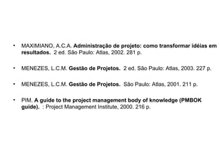 MAXIMIANO, A.C.A.  Administração de projeto: como transformar idéias em resultados.   2 ed. São Paulo: Atlas, 2002. 281 p.  MENEZES, L.C.M.  Gestão de Projetos.   2 ed. São Paulo: Atlas, 2003. 227 p.  MENEZES, L.C.M.  Gestão de Projetos.   São Paulo: Atlas, 2001. 211 p.  PIM.  A guide to the project management body of knowledge (PMBOK guide).   : Project Management Institute, 2000. 216 p.  